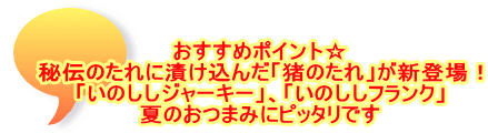 おすすめポイント☆ 秘伝のたれに漬け込んだ「猪のたれ」が新登場！ 「いのししジャーキー」、「いのししフランク」 夏のおつまみにピッタリです